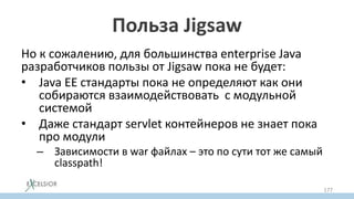 Польза Jigsaw
Но к сожалению, для большинства enterprise Java
разработчиков пользы от Jigsaw пока не будет:
• Java EE стандарты пока не определяют как они
собираются взаимодействовать с модульной
системой
• Даже стандарт servlet контейнеров не знает пока
про модули
– Зависимости в war файлах – это по сути тот же самый
classpath!
177
 