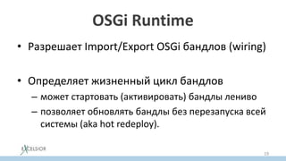 OSGi Runtime
• Разрешает Import/Export OSGi бандлов (wiring)
• Определяет жизненный цикл бандлов
– может стартовать (активировать) бандлы лениво
– позволяет обновлять бандлы без перезапуска всей
системы (aka hot redeploy).
19
 