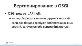 Версионирование в OSGi
• OSGI решает JAR hell:
– импорт/экспорт квалифицируется версией
– если два бандла требуют библиотеки разных
версий, загрузятся обе версии библиотеки
21
 