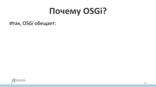 Почему OSGi?
Итак, OSGi обещает:
• Модульность
– явные зависимости
– инкапсуляция
• Решение проблемы JAR Hell
– через версионирование
• Hot ReDeploy (обновления на лету)
– через возможность обновлять отдельный бандл
динамически
22
 