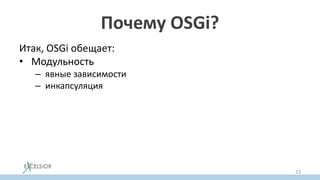 Почему OSGi?
Итак, OSGi обещает:
• Модульность
– явные зависимости
– инкапсуляция
• Решение проблемы JAR Hell
– через версионирование
• Hot ReDeploy (обновления на лету)
– через возможность обновлять отдельный бандл
динамически
23
 