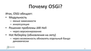Почему OSGi?
Итак, OSGi обещает:
• Модульность
– явные зависимости
– инкапсуляция
• Решение проблемы JAR Hell
– через версионирование
• Hot ReDeploy (обновления на лету)
– через возможность обновлять отдельный бандл
динамически
25
 