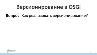 Версионирование в OSGi
Вопрос: Как реализовать версионирование?
Задача: Имеем модуль A, использующий
библиотеку Lib (v1), и модуль B,
использующий Lib (v2). Требуется, чтобы обе
версии Lib работали и не конфликтовали.
Решение: грузить обе версии библиотеки
разными загрузчиками классов.
28
 