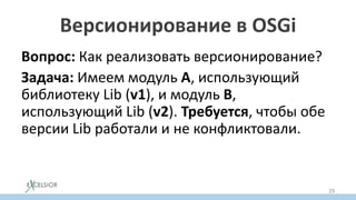 Версионирование в OSGi
Вопрос: Как реализовать версионирование?
Задача: Имеем модуль A, использующий
библиотеку Lib (v1), и модуль B,
использующий Lib (v2). Требуется, чтобы обе
версии Lib работали и не конфликтовали.
Решение: грузить обе версии библиотеки
разными загрузчиками классов.
29
 