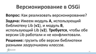 Версионирование в OSGi
Вопрос: Как реализовать версионирование?
Задача: Имеем модуль A, использующий
библиотеку Lib (v1), и модуль B,
использующий Lib (v2). Требуется, чтобы обе
версии Lib работали и не конфликтовали.
Решение: грузить обе версии библиотеки
разными загрузчиками классов.
30
 
