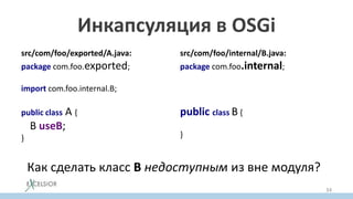 Инкапсуляция в OSGi
src/com/foo/exported/A.java:
package com.foo.exported;
import com.foo.internal.B;
public class A {
B useB;
}
src/com/foo/internal/B.java:
package com.foo.internal;
public class B {
}
Как сделать класс B недоступным из вне модуля?
34
 