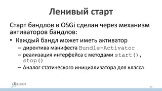 Ленивый старт
Старт бандлов в OSGi сделан через механизм
активаторов бандлов:
• Каждый бандл может иметь активатор
– директива манифеста Bundle-Activator
– реализация интерфейса с методами start(),
stop()
– Аналог статического инициализатора для класса
40
 