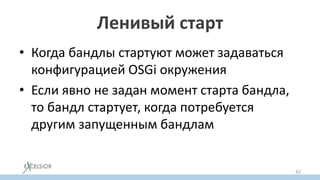 Ленивый старт
• Когда бандлы стартуют может задаваться
конфигурацией OSGi окружения
• Если явно не задан момент старта бандла,
то бандл стартует, когда потребуется
другим запущенным бандлам
42
 