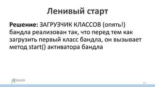 Ленивый старт
Решение: ЗАГРУЗЧИК КЛАССОВ (опять!)
бандла реализован так, что перед тем как
загрузить первый класс бандла, он вызывает
метод start() активатора бандла
Так как загрузка классов в JVM – ленивая, то и
активация бандлов становится ленивой
АВТОМАТОМ
45
 