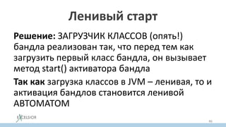Ленивый старт
Решение: ЗАГРУЗЧИК КЛАССОВ (опять!)
бандла реализован так, что перед тем как
загрузить первый класс бандла, он вызывает
метод start() активатора бандла
Так как загрузка классов в JVM – ленивая, то и
активация бандлов становится ленивой
АВТОМАТОМ
46
 