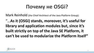 Почему не OSGi?
Mark Reinhold (the Chief Architect of the Java Platform Group):
“…As it (OSGi) stands, moreover, it’s useful for
library and application modules but, since it’s
built strictly on top of the Java SE Platform, it
can’t be used to modularize the Platform itself”
7
 