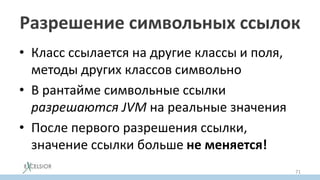 Разрешение символьных ссылок
• Класс ссылается на другие классы и поля,
методы других классов символьно
• В рантайме символьные ссылки
разрешаются JVM на реальные значения
• После первого разрешения ссылки,
значение ссылки больше не меняется!
71
 