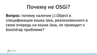 Почему не OSGi?
Вопрос: почему наличие j.l.Object в
спецификации языка Java, реализованного в
свою очередь на языке Java, не приводит к
bootstrap проблеме?
Факт: Существует реализация Java SE, где
OSGi поддерживается на уровне JVM (на
уровне платформы).
8
 