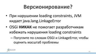 Версионирование?
• При нарушении loading constraints, JVM
кидает java.lang.LinkageError
• OSGi НИКАК не помогает разработчикам
избежать нарушения loading constraints
– Погуглите по словам OSGI и LinkageError, чтобы
оценить масштаб проблемы
99
 