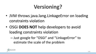 Versioning?
• JVM throws java.lang.LinkageError on loading
constraints violation
• OSGi DOES NOT help developers to avoid
loading constraints violation
– Just google for “OSGI” and “LinkageError” to
estimate the scale of the problem
100
 