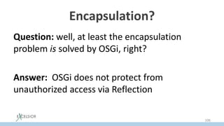 Encapsulation?
Question: well, at least the encapsulation
problem is solved by OSGi, right?
Answer: OSGi does not protect from
unauthorized access via Reflection
106
 