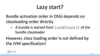 Lazy start?
Bundle activation order in OSGi depends on
classloading order directly
– A bundle is started from loadClass() of the
bundle classloader
However, class loading order is not defined by
the JVM specification!
111
 