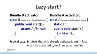 Lazy start?
Bundle B activator:
class B implements BundleActivator {
public void start() {
assert A.f!= null;
}
Bundle A activator:
class A implements BundleActivator {
static T f;
public void start() {
f = new T();
}
Typical case: В thinks that А is already activated, but in fact
А can be activated after B, so assertion fails
114
 