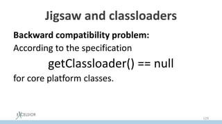 Jigsaw and classloaders
Backward compatibility problem:
According to the specification
getClassloader() == null
for core platform classes.то противоречит
That precludes splitting of the platform into
modules, with each module loaded by its loader
129
 