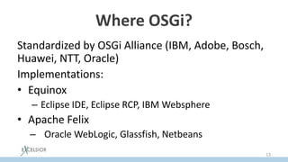 Where OSGi?
Standardized by OSGi Alliance (IBM, Adobe, Bosch,
Huawei, NTT, Oraсle)
Implementations:
• Equinox
– Eclipse IDE, Eclipse RCP, IBM Websphere
• Apache Felix
– Oracle WebLogic, Glassfish, Netbeans
13
 