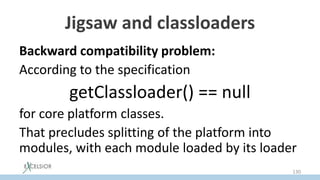 Jigsaw and classloaders
Backward compatibility problem:
According to the specification
getClassloader() == null
for core platform classes.то противоречит
That precludes splitting of the platform into
modules, with each module loaded by its loader
130
 