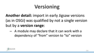 Versioning
Another detail: import in early Jigsaw versions
(as in OSGi) was qualified by not a single version
but by а version range:
– A module may declare that it can work with a
dependency of “from” version to “to” version
132
 
