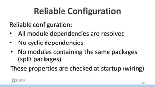 Reliable Configuration
Reliable configuration:
• All module dependencies are resolved
• No cyclic dependencies
• No modules containing the same packages
(split packages)
These properties are checked at startup (wiring)
142
 
