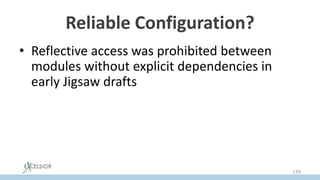 Reliable Configuration?
• Reflective access was prohibited between
modules without explicit dependencies in
early Jigsaw drafts
• However it had to be relaxed when
classloaders had gone from JPMS
– because Class.forName() has to work
backward compatible
149
 