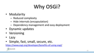 Why OSGi?
• Modularity
– Reduced complexity
– Hide internals (encapsulation)
– Dependency management and easy deployment
• Dynamic updates
• Versioning
• Lazy
• Simple, fast, small, secure, etc.
https://www.osgi.org/developer/benefits-of-using-osgi/
15
 