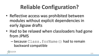 Reliable Configuration?
• Reflective access was prohibited between
modules without explicit dependencies in
early Jigsaw drafts
• Had to be relaxed when classloaders had gone
from JPMS
– because Class.forName() had to remain
backward compatible
150
 