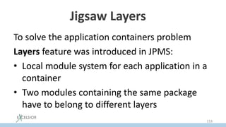 Jigsaw Layers *
To solve the application containers problem
Layers feature was introduced in JPMS:
• Local module system for each application in a
container
• Two modules containing the same package
have to belong to different layers
153
 