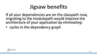 Jigsaw benefits
If all your dependencies are on the classpath now,
migrating to the modulepath would improve the
architecture of your application by eliminating:
• cycles in the dependency graph
• split packages (jar hell)
• unsound access into implementation details of
other modules
• dependencies to JDK private API
169
 