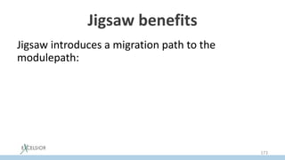 Jigsaw benefits
Jigsaw introduces a migration path to the
modulepath:
• Old classpath forms Unnamed Modulе
• Jars from classpath may be temporally moved as
is to modulepath as Auto Modules
• Module declaration can be added to auto
modules later
173
 