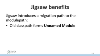 Jigsaw benefits
Jigsaw introduces a migration path to the
modulepath:
• Old classpath forms Unnamed Module
• Jars from classpath may be temporally moved as
is to modulepath as Auto Modules
• Module declaration can be added to auto
modules later
174
 