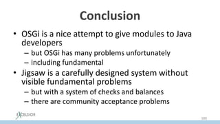 Conclusion
• OSGi is a nice attempt to give modules to Java
developers
– but OSGi has many problems unfortunately
– including fundamental
• Jigsaw is a carefully designed system without
visible fundamental problems
– but with a system of checks and balances
– there are community acceptance problems
180
 