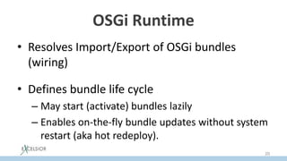 OSGi Runtime
• Resolves Import/Export of OSGi bundles
(wiring)
• Defines bundle life cycle
– May start (activate) bundles lazily
– Enables on-the-fly bundle updates without system
restart (aka hot redeploy).
20
 