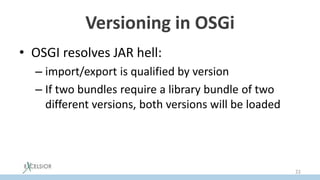 Versioning in OSGi
• OSGI resolves JAR hell:
– import/export is qualified by version
– If two bundles require a library bundle of two
different versions, both versions will be loaded
22
 