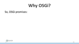 Why OSGi?
So, OSGi promises:
• Modularity
– explicit dependencies
– encapsulation
• JAR Hell problem resolution
– via versioning
• Hot ReDeploy
– via ability to update a separate bundle dynamically
23
 