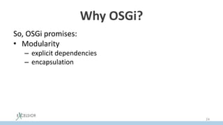 Why OSGi?
So, OSGi promises:
• Modularity
– explicit dependencies
– encapsulation
• JAR Hell problem resolution
– via versioning
• Hot ReDeploy
– via ability to update a separate bundle dynamically
24
 