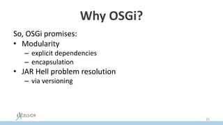 Why OSGi?
So, OSGi promises:
• Modularity
– explicit dependencies
– encapsulation
• JAR Hell problem resolution
– via versioning
• Hot ReDeploy
– via ability to update a separate bundle dynamically
25
 