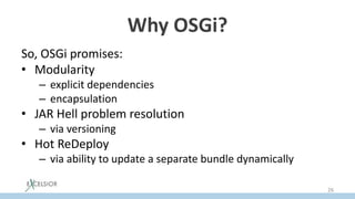Why OSGi?
So, OSGi promises:
• Modularity
– explicit dependencies
– encapsulation
• JAR Hell problem resolution
– via versioning
• Hot ReDeploy
– via ability to update a separate bundle dynamically
26
 
