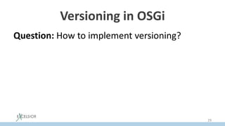 Versioning in OSGi
Question: How to implement versioning?
Task: For given A module importing Lib (v1)
library, and B module importing Lib (v2), it is
required that both versions of Lib working
without conflicts.
Solution: load the versions of the library by
different classloaders.
29
 