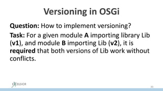 Versioning in OSGi
Question: How to implement versioning?
Task: For a given module A importing library Lib
(v1), and module B importing Lib (v2), it is
required that both versions of Lib work without
conflicts.
Solution: load the versions of the library by
different classloaders.
30
 