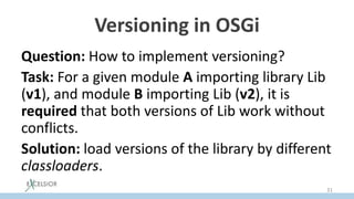 Versioning in OSGi
Question: How to implement versioning?
Task: For a given module A importing library Lib
(v1), and module B importing Lib (v2), it is
required that both versions of Lib work without
conflicts.
Solution: load versions of the library by different
classloaders.
31
 