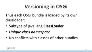 Versioning in OSGi
Thus each OSGi bundle is loaded by its own
classloader:
• Subtype of java.lang.ClassLoader
• Unique class namespace
• No conflicts with classes of other bundles
32
 