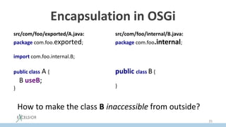 Encapsulation in OSGi
src/com/foo/exported/A.java:
package com.foo.exported;
import com.foo.internal.B;
public class A {
B useB;
}
src/com/foo/internal/B.java:
package com.foo.internal;
public class B {
}
How to make the class B inaccessible from outside?
35
 