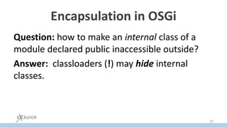 Encapsulation in OSGi
Question: how to make an internal class of a
module declared public inaccessible outside?
Answer: classloaders (!) may hide internal
classes.
37
 