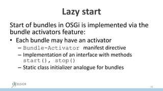 Lazy start
Start of bundles in OSGi is implemented via the
bundle activators feature:
• Each bundle may have an activator
– Bundle-Activator manifest directive
– Implementation of an interface with methods
start(), stop()
– Static class initializer analogue for bundles
41
 