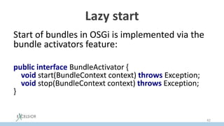 Lazy start
Start of bundles in OSGi is implemented via the
bundle activators feature:
public interface BundleActivator {
void start(BundleContext context) throws Exception;
void stop(BundleContext context) throws Exception;
}
42
 