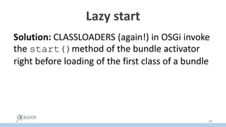 Lazy start
Solution: CLASSLOADERS (again!) in OSGi invoke
the start()method of the bundle activator
right before loading of the first class of a bundle
Since classloading in the JVM is lazy, bundle
activation becomes lazy AUTOMATICALLY
46
 